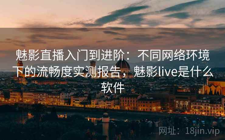 魅影直播入门到进阶：不同网络环境下的流畅度实测报告，魅影live是什么软件