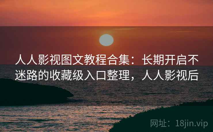人人影视图文教程合集：长期开启不迷路的收藏级入口整理，人人影视后