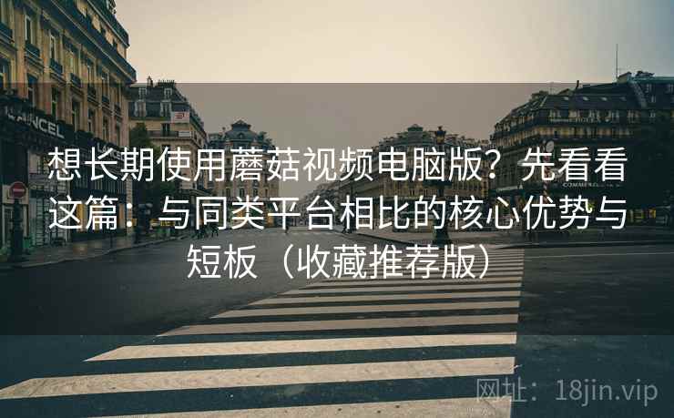 想长期使用蘑菇视频电脑版？先看看这篇：与同类平台相比的核心优势与短板（收藏推荐版）