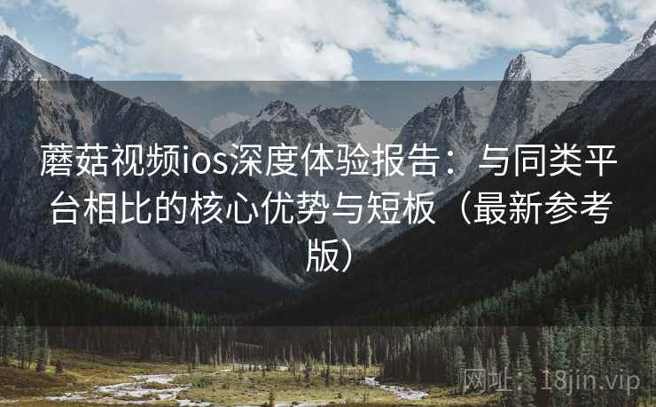蘑菇视频ios深度体验报告：与同类平台相比的核心优势与短板（最新参考版）