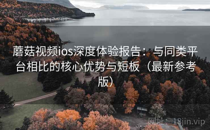 蘑菇视频ios深度体验报告：与同类平台相比的核心优势与短板（最新参考版）