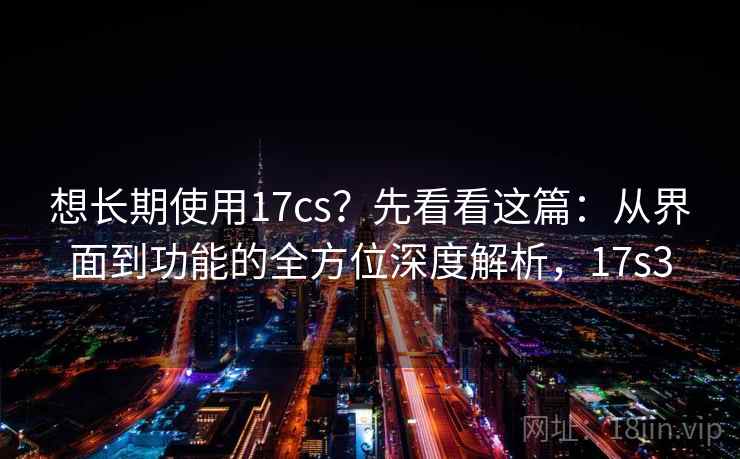 想长期使用17cs？先看看这篇：从界面到功能的全方位深度解析，17s3