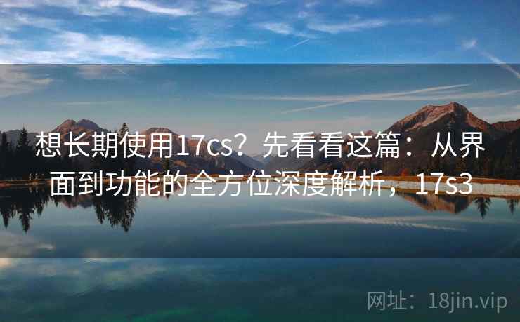 想长期使用17cs？先看看这篇：从界面到功能的全方位深度解析，17s3