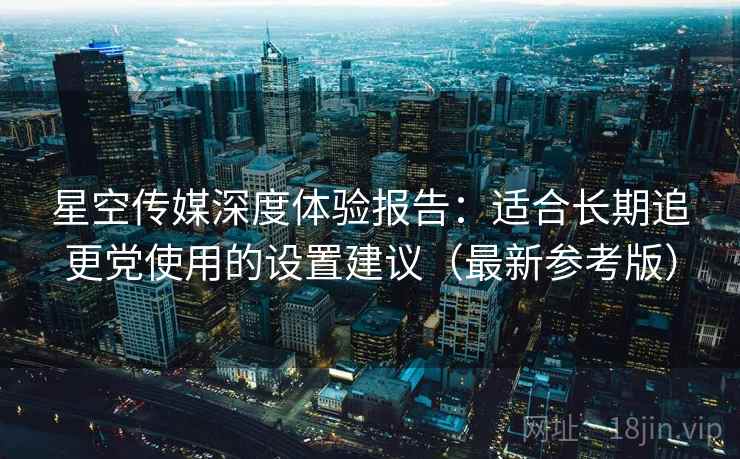 星空传媒深度体验报告：适合长期追更党使用的设置建议（最新参考版）