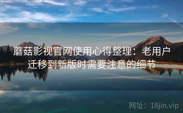 蘑菇影视官网使用心得整理：老用户迁移到新版时需要注意的细节