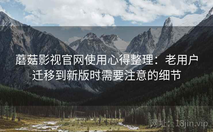 蘑菇影视官网使用心得整理：老用户迁移到新版时需要注意的细节