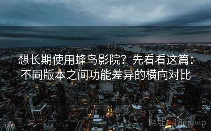 想长期使用蜂鸟影院？先看看这篇：不同版本之间功能差异的横向对比