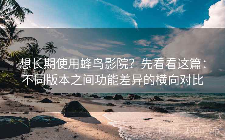 想长期使用蜂鸟影院？先看看这篇：不同版本之间功能差异的横向对比