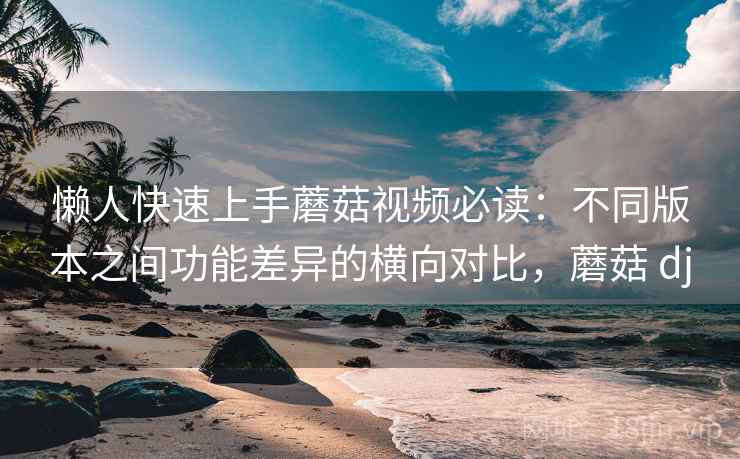 懒人快速上手蘑菇视频必读：不同版本之间功能差异的横向对比，蘑菇 dj