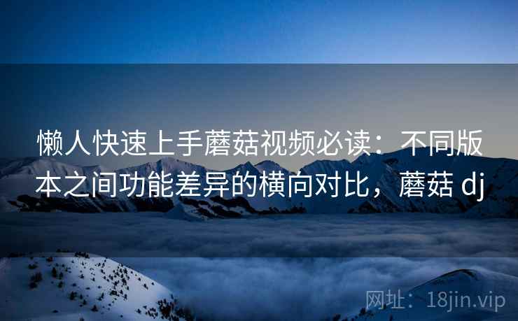 懒人快速上手蘑菇视频必读：不同版本之间功能差异的横向对比，蘑菇 dj