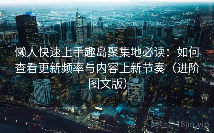 懒人快速上手趣岛聚集地必读：如何查看更新频率与内容上新节奏（进阶图文版）