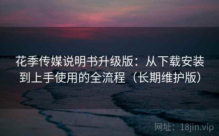花季传媒说明书升级版：从下载安装到上手使用的全流程（长期维护版）