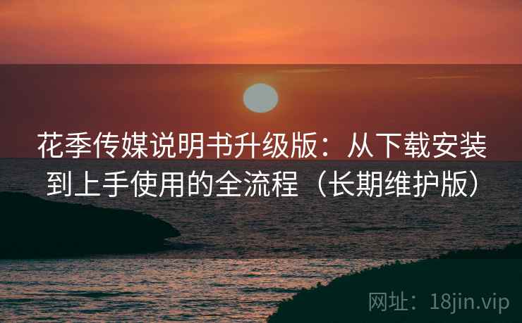 花季传媒说明书升级版：从下载安装到上手使用的全流程（长期维护版）