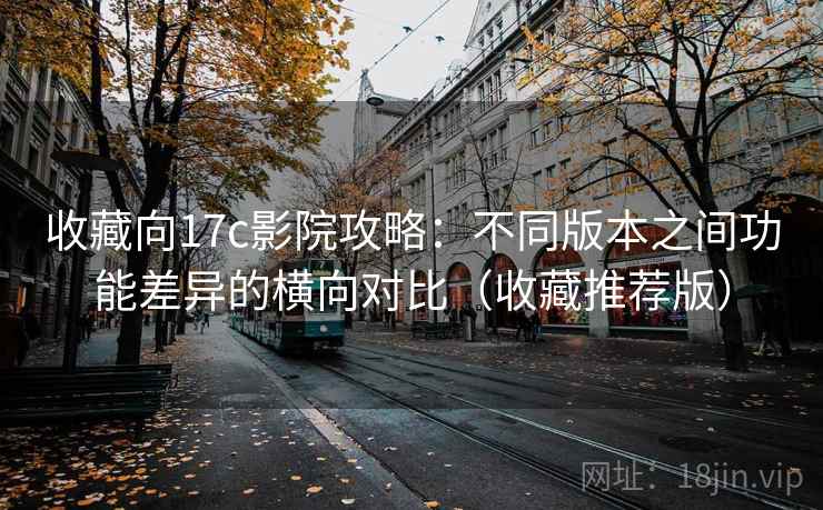 收藏向17c影院攻略：不同版本之间功能差异的横向对比（收藏推荐版）