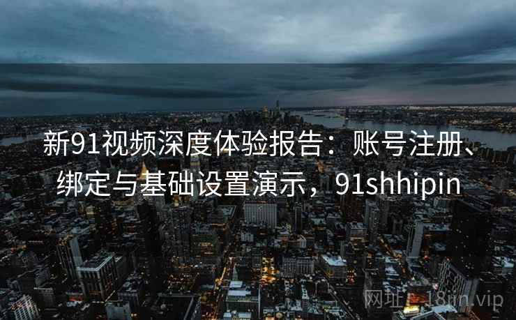 新91视频深度体验报告：账号注册、绑定与基础设置演示，91shhipin