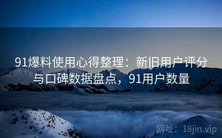 91爆料使用心得整理：新旧用户评分与口碑数据盘点，91用户数量