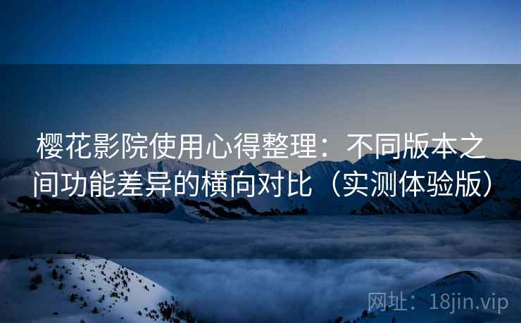 樱花影院使用心得整理：不同版本之间功能差异的横向对比（实测体验版）