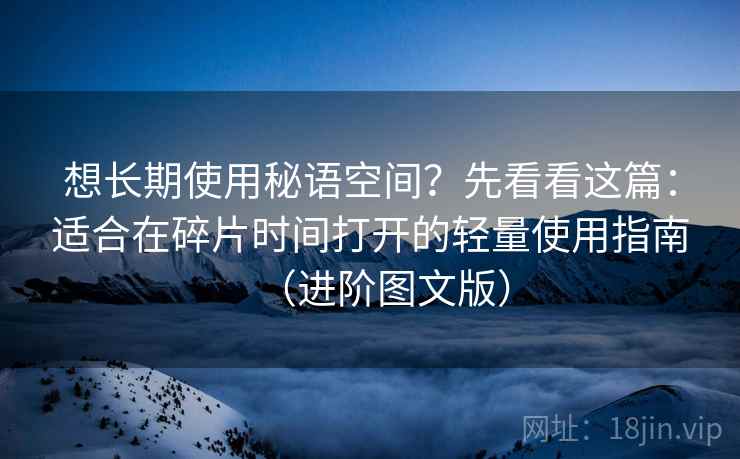想长期使用秘语空间？先看看这篇：适合在碎片时间打开的轻量使用指南（进阶图文版）