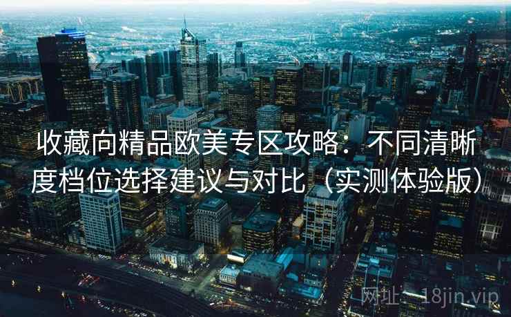 收藏向精品欧美专区攻略:不同清晰度档位选择建议与对比(实测体验版) 收藏向精品欧美专区攻略:不同清晰度档位选择建议与对比(实测体验版)